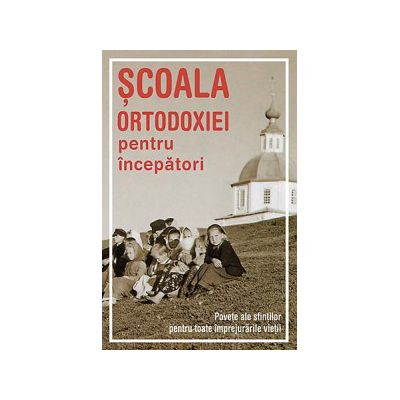 Scoala Ortodoxiei pentru incepatori. Povete ale sfintilor pentru toate imprejurarile vietii