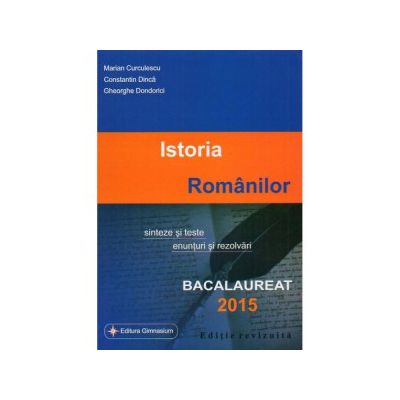 Istoria Romanilor, sinteze si teste, enunturi si rezolvari. bacalaureat 2015
