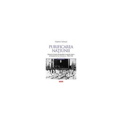 Purificarea natiunii. Dislocari fortate de populatie si epurari etnice in Romania lui Ion Antonescu, 1940-1944